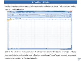 4.Planilhas e Células
8
As planilhas são constituídas por células organizadas em linhas e colunas. Cada planilha possui no
total de 16.777.216 células.
Célula: As células são formadas através da intersecção “cruzamento” de uma coluna (na vertical)
com uma linha (na horizontal) e, cada célula tem um endereço “nome” que é mostrado na caixa de
nomes que se encontra na Barra de Fórmulas.
 