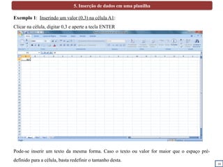 10
5. Inserção de dados em uma planilha
Exemplo 1: Inserindo um valor (0,3) na célula A1:
Clicar na célula, digitar 0,3 e aperte a tecla ENTER
Pode-se inserir um texto da mesma forma. Caso o texto ou valor for maior que o espaço pré-
definido para a célula, basta redefinir o tamanho desta.
0,3
 
