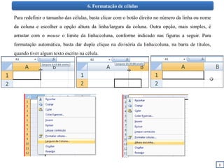 11
6. Formatação de células
Para redefinir o tamanho das células, basta clicar com o botão direito no número da linha ou nome
da coluna e escolher a opção altura da linha/largura da coluna. Outra opção, mais simples, é
arrastar com o mouse o limite da linha/coluna, conforme indicado nas figuras a seguir. Para
formatação automática, basta dar duplo clique na divisória da linha/coluna, na barra de títulos,
quando tiver algum texto escrito na célula.
 