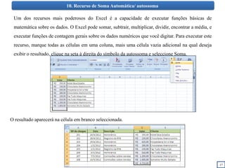 17
10. Recurso de Soma Automática/ autossoma
Um dos recursos mais poderosos do Excel é a capacidade de executar funções básicas de
matemática sobre os dados. O Excel pode somar, subtrair, multiplicar, dividir, encontrar a média, e
executar funções de contagem gerais sobre os dados numéricos que você digitar. Para executar este
recurso, marque todas as células em uma coluna, mais uma célula vazia adicional na qual deseja
exibir o resultado, clique na seta à direita do símbolo da autossoma e seleccione Soma.
O resultado aparecerá na célula em branco seleccionada.
 