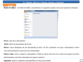 3.1. Botões, Barras e Menus (opções e funções)
4
Botão do Office: no botão do Office encontramos as seguintes opções com suas respectivas funções:
Novo: criar novo documento.
Abrir: abrir um documento do Excel.
Salvar: salva alterações de um documento já salvo. Se for a primeira vez que o documento é salvo
você terá q nomeá-lo como um novo documento.
Salvar como: salva o arquivo, nomeando-o. Pode-se salvar com um novo nome um arquivo já salvo
anteriormente, sem fazer alterações no arquivo anterior.
Imprimir: pode-se imprimir uma planilha ao clicar nesse botão.
Botões
 