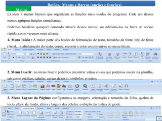 Botões, Menus e Barras (opções e funções)
Menus
Existem 7 menus básicos que organizam as funções mais usadas do programa. Cada um desses
menus agrupam funções semelhantes.
Podemos localizar qualquer comando através desses menus, ou adicioná-los na barra de acesso
rápido, como veremos mais adiante.
1. Menu Início : A maior parte dos botões de formatação de texto, tamanho da fonte, tipo de fonte
(Arial,...), alinhamento do texto, copiar, recortar e colar encontram-se no menu Início.
2. Menu Inserir: no menu Inserir podemos encontrar várias coisas que podemos inserir na planilha,
tais como gráficos, tabelas, caixas de texto, símbolos, e outros.
3. Menu Layout da Página: configuramos as margens, orientação e tamanho da folha, quebra de
texto, plano de fundo, altura e largura das células, exibição das linhas de grade.
5
 