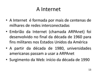 A Internet
• A Internet é formada por mais de centenas de
milhares de redes interconectadas
• Embrião da Internet (chamada ARPAnet) foi
desenvolvido no final da década de 1960 para
fins militares nos Estados Unidos da América
• A partir da década de 1980, universidades
americanas passam a usar a ARPAnet
• Surgimento da Web: início da década de 1990
13
 