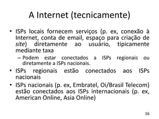 A Internet (tecnicamente)
• ISPs locais fornecem serviços (p. ex, conexão à
Internet, conta de email, espaço para criação de
site) diretamente ao usuário, tipicamente
mediante taxa
– Podem estar conectados a ISPs regionais ou
diretamente a ISPs nacionais.
• ISPs regionais estão conectados aos ISPs
nacionais
• ISPs nacionais (p. ex, Embratel, Oi/Brasil Telecom)
estão conectados aos ISPs internacionais (p. ex,
American Online, Asia Online)
16
 