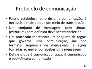 Protocolo de comunicação
• Para o estabelecimento de uma comunicação, é
necessário mais do que um meio de transmissão!
• Um conjunto de mensagens com sintaxe
(estrutura) bem definida deve ser estabelecido
• Um protocolo representa um conjunto de regras
que governa uma comunicação, incluindo
formato, sequência de mensagens, e ações
tomadas ao enviar ou receber uma mensagem
• Define o que é comunicado, como é comunicado
e quando será comunicado
17
 