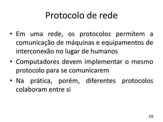 Protocolo de rede
• Em uma rede, os protocolos permitem a
comunicação de máquinas e equipamentos de
interconexão no lugar de humanos
• Computadores devem implementar o mesmo
protocolo para se comunicarem
• Na prática, porém, diferentes protocolos
colaboram entre si
19
 