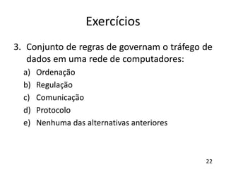 Exercícios
3. Conjunto de regras de governam o tráfego de
dados em uma rede de computadores:
a) Ordenação
b) Regulação
c) Comunicação
d) Protocolo
e) Nenhuma das alternativas anteriores
22
 
