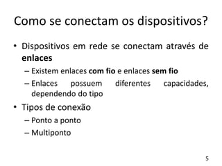 Como se conectam os dispositivos?
• Dispositivos em rede se conectam através de
enlaces
– Existem enlaces com fio e enlaces sem fio
– Enlaces possuem diferentes capacidades,
dependendo do tipo
• Tipos de conexão
– Ponto a ponto
– Multiponto
5
 