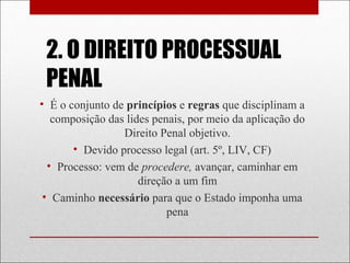 2. O DIREITO PROCESSUAL
PENAL
• É o conjunto de princípios e regras que disciplinam a
composição das lides penais, por meio da aplicação do
Direito Penal objetivo.
• Devido processo legal (art. 5º, LIV, CF)
• Processo: vem de procedere, avançar, caminhar em
direção a um fim
• Caminho necessário para que o Estado imponha uma
pena
 