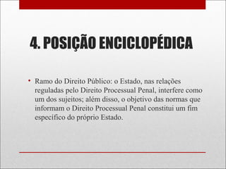 4. POSIÇÃO ENCICLOPÉDICA
• Ramo do Direito Público: o Estado, nas relações
reguladas pelo Direito Processual Penal, interfere como
um dos sujeitos; além disso, o objetivo das normas que
informam o Direito Processual Penal constitui um fim
específico do próprio Estado.
 