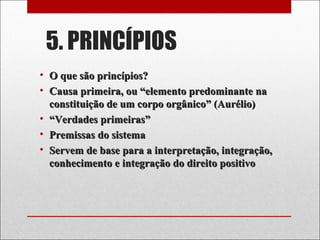 5. PRINCÍPIOS
• O que são princípios?O que são princípios?
• Causa primeira, ou “elemento predominante naCausa primeira, ou “elemento predominante na
constituição de um corpo orgânico” (Aurélio)constituição de um corpo orgânico” (Aurélio)
• ““Verdades primeiras”Verdades primeiras”
• Premissas do sistemaPremissas do sistema
• Servem de base para a interpretação, integração,Servem de base para a interpretação, integração,
conhecimento e integração do direito positivoconhecimento e integração do direito positivo
 