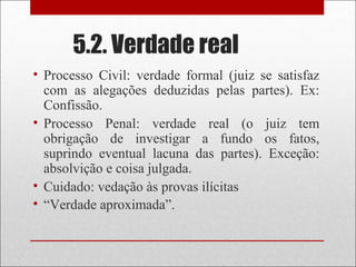 5.2. Verdade real
• Processo Civil: verdade formal (juiz se satisfaz
com as alegações deduzidas pelas partes). Ex:
Confissão.
• Processo Penal: verdade real (o juiz tem
obrigação de investigar a fundo os fatos,
suprindo eventual lacuna das partes). Exceção:
absolvição e coisa julgada.
• Cuidado: vedação às provas ilícitas
• “Verdade aproximada”.
 