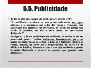 5.5. Publicidade
• Todos os atos processuais são públicos (art. 792 do CPP):Todos os atos processuais são públicos (art. 792 do CPP):
• ““As audiências, sessões e os atos processuais serão,As audiências, sessões e os atos processuais serão, em regraem regra,,
públicos e se realizarão nas sedes dos juízos e tribunais, compúblicos e se realizarão nas sedes dos juízos e tribunais, com
assistência dos escrivães, do secretário, do oficial de justiça queassistência dos escrivães, do secretário, do oficial de justiça que
servir de porteiro, em dia e hora certos, ou previamenteservir de porteiro, em dia e hora certos, ou previamente
designados”.designados”.
• Parágrafo 1Parágrafo 1oo
: Se da publicidade da audiência, da sessão ou do ato: Se da publicidade da audiência, da sessão ou do ato
processual, puder resultarprocessual, puder resultar escândalo, inconveniente grave ouescândalo, inconveniente grave ou
perigo de perturbação da ordemperigo de perturbação da ordem, o juiz, ou o tribunal, câmara ou, o juiz, ou o tribunal, câmara ou
turma, poderá, de ofício ou a requerimento da parte ou doturma, poderá, de ofício ou a requerimento da parte ou do
Ministério Público, determinar que o ato seja realizado a portasMinistério Público, determinar que o ato seja realizado a portas
fechadas, limitando o número de pessoas que possam estarfechadas, limitando o número de pessoas que possam estar
presentes”.presentes”.
 
