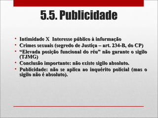 5.5. Publicidade
• Intimidade X Interesse público à informaçãoIntimidade X Interesse público à informação
• Crimes sexuais (segredo de Justiça – art. 234-B, do CP)Crimes sexuais (segredo de Justiça – art. 234-B, do CP)
• ““Elevada posição funcional do réu” não garante o sigiloElevada posição funcional do réu” não garante o sigilo
(TJMG)(TJMG)
• Conclusão importante: não existe sigilo absoluto.Conclusão importante: não existe sigilo absoluto.
• Publicidade: não se aplica ao inquérito policial (mas oPublicidade: não se aplica ao inquérito policial (mas o
sigilo não é absoluto).sigilo não é absoluto).
 