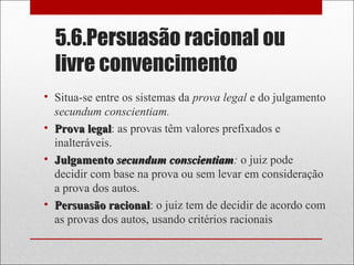 5.6.Persuasão racional ou
livre convencimento
• Situa-se entre os sistemas da prova legal e do julgamento
secundum conscientiam.
• Prova legalProva legal: as provas têm valores prefixados e
inalteráveis.
• JulgamentoJulgamento secundum conscientiamsecundum conscientiam: o juiz pode
decidir com base na prova ou sem levar em consideração
a prova dos autos.
• Persuasão racionalPersuasão racional: o juiz tem de decidir de acordo com
as provas dos autos, usando critérios racionais
 