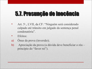 5.7. Presunção de inocência5.7. Presunção de inocência
• Art. 5º., LVII, da CF: “Ninguém será considerado
culpado até trânsito em julgado da sentença penal
condenatória”.
• Efeitos:
a) Ônus da prova (inversão);
b) Apreciação da prova (a dúvida deve beneficiar o réu –
princípio do “favor rei”).
 