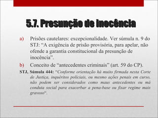 5.7. Presunção de inocência5.7. Presunção de inocência
a) Prisões cautelares: excepcionalidade. Ver súmula n. 9 do
STJ: “A exigência de prisão provisória, para apelar, não
ofende a garantia constitucional da presunção de
inocência”.
b) Conceito de “antecedentes criminais” (art. 59 do CP).
STJ, Súmula 444: “Conforme orientação há muito firmada nesta Corte
de Justiça, inquéritos policiais, ou mesmo ações penais em curso,
não podem ser considerados como maus antecedentes ou má
conduta social para exacerbar a pena-base ou fixar regime mais
gravoso“.
 