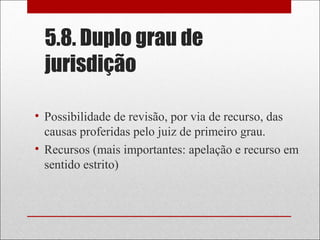 5.8. Duplo grau de
jurisdição
• Possibilidade de revisão, por via de recurso, das
causas proferidas pelo juiz de primeiro grau.
• Recursos (mais importantes: apelação e recurso em
sentido estrito)
 