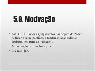 5.9. Motivação
• Art. 93, IX: Todos os julgamentos dos órgãos do Poder
Judiciário serão públicos, e fundamentadas todas as
decisões, sob pena de nulidade...”
• A motivação na fixação da pena;
• Exceção: júri.
 