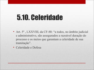 5.10. Celeridade
• Art. 5º , LXXVIII, da CF-88: “a todos, no âmbito judicial
e administrativo, são assegurados a razoável duração do
processo e os meios que garantam a celeridade de sua
tramitação”.
• Celeridade e Defesa
 