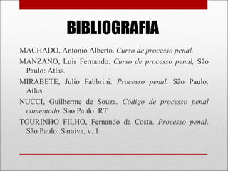 BIBLIOGRAFIA
MACHADO, Antonio Alberto. Curso de processo penal.
MANZANO, Luis Fernando. Curso de processo penal, São
Paulo: Atlas.
MIRABETE, Julio Fabbrini. Processo penal. São Paulo:
Atlas.
NUCCI, Guilherme de Souza. Código de processo penal
comentado. Sao Paulo: RT
TOURINHO FILHO, Fernando da Costa. Processo penal.
São Paulo: Saraiva, v. 1.
 