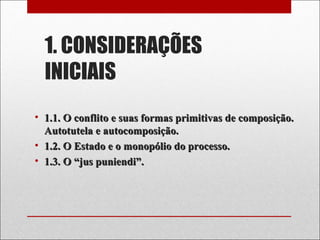 1. CONSIDERAÇÕES
INICIAIS
• 1.1. O conflito e suas formas primitivas de composição.1.1. O conflito e suas formas primitivas de composição.
Autotutela e autocomposição.Autotutela e autocomposição.
• 1.2. O Estado e o monopólio do processo.1.2. O Estado e o monopólio do processo.
• 1.3. O “jus puniendi”.1.3. O “jus puniendi”.
 