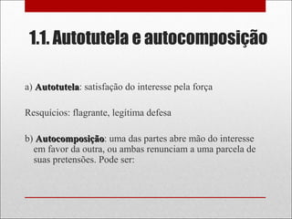 1.1. Autotutela e autocomposição
a) AutotutelaAutotutela: satisfação do interesse pela força
Resquícios: flagrante, legítima defesa
b) AutocomposiçãoAutocomposição: uma das partes abre mão do interesse
em favor da outra, ou ambas renunciam a uma parcela de
suas pretensões. Pode ser:
 