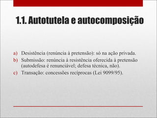 1.1. Autotutela e autocomposição
a) Desistência (renúncia à pretensão): só na ação privada.
b) Submissão: renúncia à resistência oferecida à pretensão
(autodefesa é renunciável; defesa técnica, não).
c) Transação: concessões recíprocas (Lei 9099/95).
 
