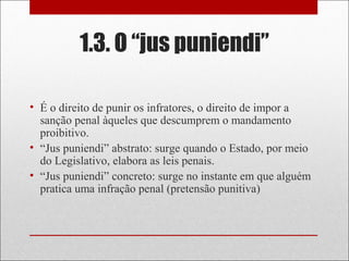 1.3. O “jus puniendi”
• É o direito de punir os infratores, o direito de impor a
sanção penal àqueles que descumprem o mandamento
proibitivo.
• “Jus puniendi” abstrato: surge quando o Estado, por meio
do Legislativo, elabora as leis penais.
• “Jus puniendi” concreto: surge no instante em que alguém
pratica uma infração penal (pretensão punitiva)
 