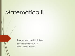 Matemática III
Programa da disciplina
25 de fevereiro de 2015
Profª Débora Bastos
 