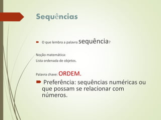Sequências
 O que lembra a palavra sequência?
Noção matemática:
Lista ordenada de objetos.
Palavra chave: ORDEM.
 Preferência: sequências numéricas ou
que possam se relacionar com
números.
 