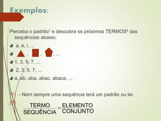 Exemplos:
Perceba o padrão¹ e descubra os próximos TERMOS² das
sequências abaixo.
a, e, i, ...
, , , ...
1, 3, 5, 7, ...
2, 3, 5, 7, ...
a, ab, aba, abac, abaca, ...
(1) - Nem sempre uma sequência terá um padrão ou lei.
(2) .
CONJUNTO
ELEMENTO
SEQUÊNCIA
TERMO 
 
