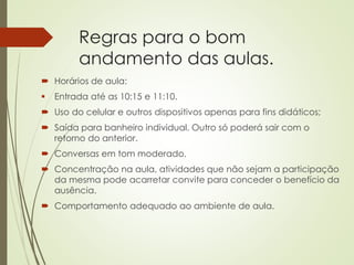 Regras para o bom
andamento das aulas.
 Horários de aula:
 Entrada até as 10:15 e 11:10.
 Uso do celular e outros dispositivos apenas para fins didáticos;
 Saída para banheiro individual. Outro só poderá sair com o
retorno do anterior.
 Conversas em tom moderado.
 Concentração na aula, atividades que não sejam a participação
da mesma pode acarretar convite para conceder o benefício da
ausência.
 Comportamento adequado ao ambiente de aula.
 