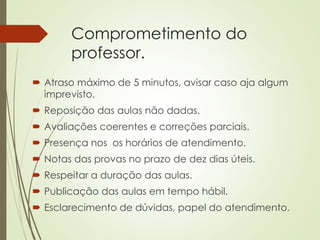 Comprometimento do
professor.
 Atraso máximo de 5 minutos, avisar caso aja algum
imprevisto.
 Reposição das aulas não dadas.
 Avaliações coerentes e correções parciais.
 Presença nos os horários de atendimento.
 Notas das provas no prazo de dez dias úteis.
 Respeitar a duração das aulas.
 Publicação das aulas em tempo hábil.
 Esclarecimento de dúvidas, papel do atendimento.
 