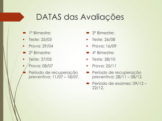  1º Bimestre:
 Teste: 25/03
 Prova: 29/04
 2º Bimestre:
 Teste: 27/05
 Prova: 08/07
 Período de recuperação
preventiva: 11/07 – 18/07.
 3º Bimestre:
 Teste: 26/08
 Prova: 16/09
 4º Bimestre:
 Teste: 28/10
 Prova: 25/11
 Período de recuperação
preventiva: 28/11 – 08/12.
 Período de exames: 09/12 –
22/12.
DATAS das Avaliações
 
