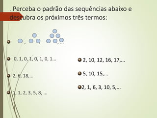 . Perceba o padrão das sequências abaixo e
descubra os próximos três termos:
, , , ...
0, 1, 0, 1, 0, 1, 0, 1...
2, 6, 18,...
1, 1, 2, 3, 5, 8, ...
2, 10, 12, 16, 17,...
5, 10, 15,...
2, 1, 6, 3, 10, 5,...
 