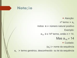Notação
 Atenção:
nº termo  an
índice n  número natural positivo
Exemplo:
a14 é o 14º termo, então n = 14.
Mas a14  14
 Cuidado:
(an)  nome da sequência
an  termo genérico, desconhecido ou lei da sequência
 
