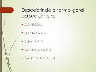 Descobrindo o termo geral
da sequência.
 (an) = (1,2,3,4,....)
 (bn) = (2, 4, 6, 8, ...)
 (cn)= (1, 4, 9, 16,...)
 (dn) = (1,1, 2, 3, 5, 8, ...)
 (en)=(1, 1, 1, 1, 1, 1, ...)
 