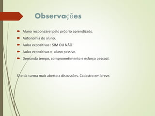 Observações
 Aluno responsável pelo próprio aprendizado.
 Autonomia do aluno.
 Aulas expositivas : SIM OU NÃO!
 Aulas expositivas = aluno passivo.
 Demanda tempo, comprometimento e esforço pessoal.
Site da turma mais aberto a discussões. Cadastro em breve.
 