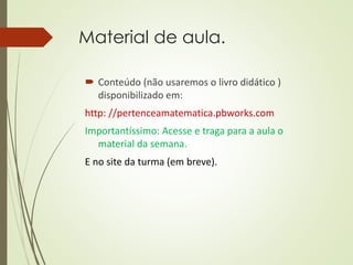 Material de aula.
 Conteúdo (não usaremos o livro didático )
disponibilizado em:
http: //pertenceamatematica.pbworks.com
Importantíssimo: Acesse e traga para a aula o
material da semana.
E no site da turma (em breve).
 
