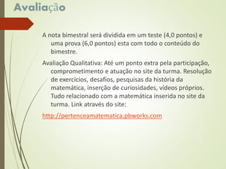 Avaliação
A nota bimestral será dividida em um teste (4,0 pontos) e
uma prova (6,0 pontos) esta com todo o conteúdo do
bimestre.
Avaliação Qualitativa: Até um ponto extra pela participação,
comprometimento e atuação no site da turma. Resolução
de exercícios, desafios, pesquisas da história da
matemática, inserção de curiosidades, vídeos próprios.
Tudo relacionado com a matemática inserida no site da
turma. Link através do site:
http://pertenceamatematica.pbworks.com
 
