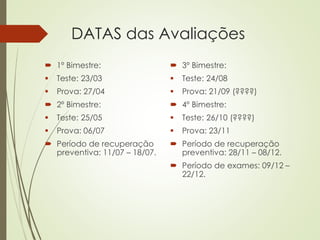  1º Bimestre:
 Teste: 23/03
 Prova: 27/04
 2º Bimestre:
 Teste: 25/05
 Prova: 06/07
 Período de recuperação
preventiva: 11/07 – 18/07.
 3º Bimestre:
 Teste: 24/08
 Prova: 21/09 (????)
 4º Bimestre:
 Teste: 26/10 (????)
 Prova: 23/11
 Período de recuperação
preventiva: 28/11 – 08/12.
 Período de exames: 09/12 –
22/12.
DATAS das Avaliações
 