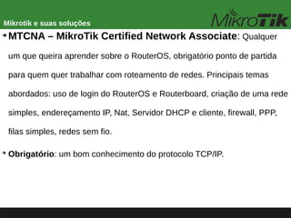 Mikrotik e suas soluções
➔
MTCNA – MikroTik Certified Network Associate: Qualquer
um que queira aprender sobre o RouterOS, obrigatório ponto de partida
para quem quer trabalhar com roteamento de redes. Principais temas
abordados: uso de login do RouterOS e Routerboard, criação de uma rede
simples, endereçamento IP, Nat, Servidor DHCP e cliente, firewall, PPP,
filas simples, redes sem fio.
➔
Obrigatório: um bom conhecimento do protocolo TCP/IP.
 