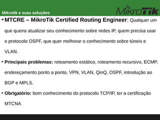 Mikrotik e suas soluções
➔
MTCRE – MikroTik Certified Routing Engineer: Qualquer um
que queira atualizar seu conhecimento sobre redes IP, quem precisa usar
o protocolo OSPF, que quer melhorar o conhecimento sobre túneis e
VLAN.
➔
Principais problemas: roteamento estático, roteamento recursivo, ECMP,
endereçamento ponto a ponto, VPN, VLAN, QinQ, OSPF, introdução ao
BGP e MPLS.
➔
Obrigatório: bom conhecimento do protocolo TCP/IP, ter a certificação
MTCNA
 
