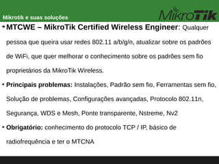 Mikrotik e suas soluções
➔
MTCWE – MikroTik Certified Wireless Engineer: Qualquer
pessoa que queira usar redes 802.11 a/b/g/n, atualizar sobre os padrões
de WiFi, que quer melhorar o conhecimento sobre os padrões sem fio
proprietários da MikroTik Wireless.
➔
Principais problemas: Instalações, Padrão sem fio, Ferramentas sem fio,
Solução de problemas, Configurações avançadas, Protocolo 802.11n,
Segurança, WDS e Mesh, Ponte transparente, Nstreme, Nv2
➔
Obrigatório: conhecimento do protocolo TCP / IP, básico de
radiofrequência e ter o MTCNA
 