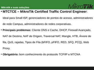 Mikrotik e suas soluções
➔
MTCTCE – MikroTik Certified Traffic Control Engineer:
Ideal para Small ISP, gerenciadores de pontos de acesso, administradores
de rede Campus, administradores de redes corporativas.
➔
Principais problemas: Cliente DNS e Cache, DHCP, Firewall Avançado,
NAT de Destino, NAT de Origem, Traversal NAT, Mangle, HTB, Árvore de
fila, QoS, rajadas, Tipos de Fila (bFIFO, pFIFO, RED, SFQ, PCQ), Web
Proxy.
➔
Obrigatório: bom conhecimento do protocolo TCP/IP e MTCNA
 