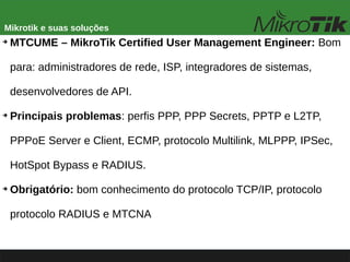 Mikrotik e suas soluções
➔
MTCUME – MikroTik Certified User Management Engineer: Bom
para: administradores de rede, ISP, integradores de sistemas,
desenvolvedores de API.
➔
Principais problemas: perfis PPP, PPP Secrets, PPTP e L2TP,
PPPoE Server e Client, ECMP, protocolo Multilink, MLPPP, IPSec,
HotSpot Bypass e RADIUS.
➔
Obrigatório: bom conhecimento do protocolo TCP/IP, protocolo
protocolo RADIUS e MTCNA
 