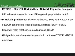Mikrotik e suas soluções
➔
MTCINE – MikroTik Certified Inter Network Engineer: Bom para:
LIR, administradores de rede, ISP regional, proprietários de AS.
➔
Principais problemas: Sistema Autônomo, BGP, Path Vector, BGP
e EBGP, cenários de redes privadas, Multihop IBGP + eBGP,
loopback, rotas estáticas, rotas dinâmicas, RSVP.
➔
Obrigatório: excelente conhecimento do protocolo TCP/IP, MTCNA
e MTCRE
 