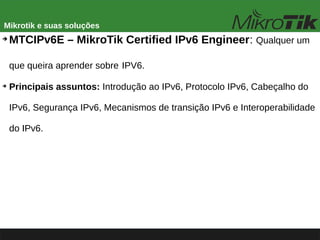 Mikrotik e suas soluções
➔
MTCIPv6E – MikroTik Certified IPv6 Engineer: Qualquer um
que queira aprender sobre IPV6.
➔
Principais assuntos: Introdução ao IPv6, Protocolo IPv6, Cabeçalho do
IPv6, Segurança IPv6, Mecanismos de transição IPv6 e Interoperabilidade
do IPv6.
 