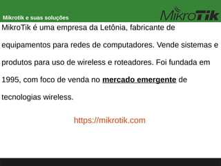 Mikrotik e suas soluções
MikroTik é uma empresa da Letônia, fabricante de
equipamentos para redes de computadores. Vende sistemas e
produtos para uso de wireless e roteadores. Foi fundada em
1995, com foco de venda no mercado emergente de
tecnologias wireless.
https://mikrotik.com
 